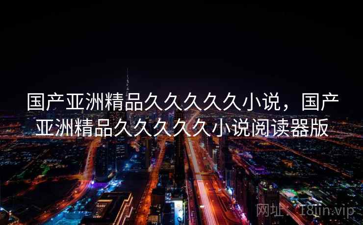 国产亚洲精品久久久久久小说,国产亚洲精品久久久久久小说阅读器版 第2张 国产亚洲精品久久久久久小说,国产亚洲精品久久久久久小说阅读器版 第2张
