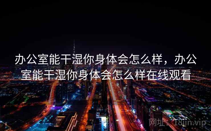 办公室能干湿你身体会怎么样，办公室能干湿你身体会怎么样在线观看  第1张