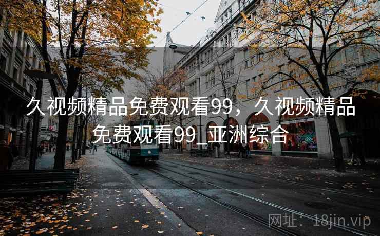 久视频精品免费观看99，久视频精品免费观看99_亚洲综合  第1张