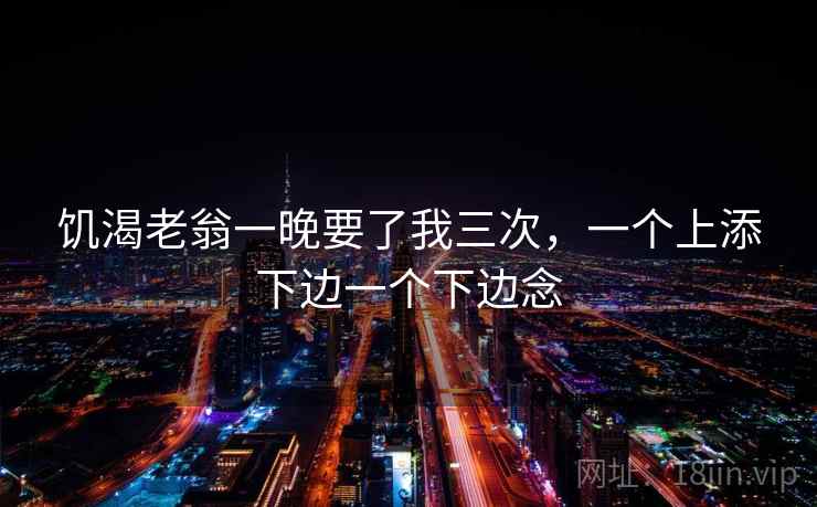 饥渴老翁一晚要了我三次,一个上添下边一个下边念 第2张 饥渴老翁一晚要了我三次,一个上添下边一个下边念 第2张